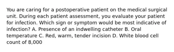 You are caring for a postoperative patient on the medical surgical unit. During each patient assessment, you evaluate your patient for infection. Which sign or symptom would be most indicative of infection? A. Presence of an indwelling catheter B. Oral temperature C. Red, warm, tender incision D. White blood cell count of 8,000