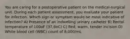 You are caring for a postoperative patient on the medical-surgical unit. During each patient assessment, you evaluate your patient for infection. Which sign or symptom would be most indicative of Infection? A) Presence of an indwelling urinary catheter B) Rectal temperature of 100oF (37.8oC) C) Red, warm, tender incision D) White blood cell (WBC) count of 8,000/mL