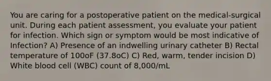 You are caring for a postoperative patient on the medical-surgical unit. During each patient assessment, you evaluate your patient for infection. Which sign or symptom would be most indicative of Infection? A) Presence of an indwelling urinary catheter B) Rectal temperature of 100oF (37.8oC) C) Red, warm, tender incision D) White blood cell (WBC) count of 8,000/mL