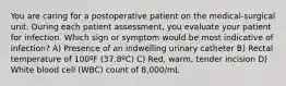 You are caring for a postoperative patient on the medical-surgical unit. During each patient assessment, you evaluate your patient for infection. Which sign or symptom would be most indicative of infection? A) Presence of an indwelling urinary catheter B) Rectal temperature of 100ºF (37.8ºC) C) Red, warm, tender incision D) White blood cell (WBC) count of 8,000/mL