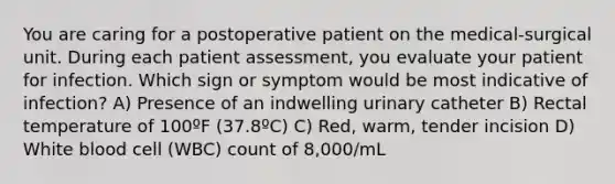 You are caring for a postoperative patient on the medical-surgical unit. During each patient assessment, you evaluate your patient for infection. Which sign or symptom would be most indicative of infection? A) Presence of an indwelling urinary catheter B) Rectal temperature of 100ºF (37.8ºC) C) Red, warm, tender incision D) White blood cell (WBC) count of 8,000/mL