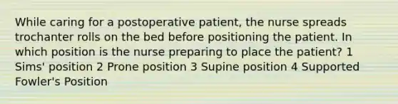 While caring for a postoperative patient, the nurse spreads trochanter rolls on the bed before positioning the patient. In which position is the nurse preparing to place the patient? 1 Sims' position 2 Prone position 3 Supine position 4 Supported Fowler's Position