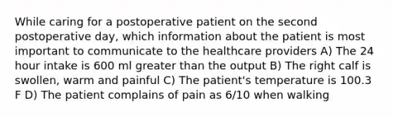 While caring for a postoperative patient on the second postoperative day, which information about the patient is most important to communicate to the healthcare providers A) The 24 hour intake is 600 ml greater than the output B) The right calf is swollen, warm and painful C) The patient's temperature is 100.3 F D) The patient complains of pain as 6/10 when walking