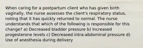 When caring for a postpartum client who has given birth vaginally, the nurse assesses the client's respiratory status, noting that it has quickly returned to normal. The nurse understands that which of the following is responsible for this change? a) Decreased bladder pressure b) Increased progesterone levels c) Decreased intra-abdominal pressure d) Use of anesthesia during delivery