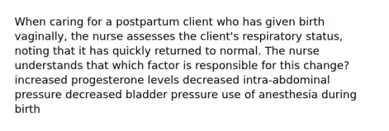 When caring for a postpartum client who has given birth vaginally, the nurse assesses the client's respiratory status, noting that it has quickly returned to normal. The nurse understands that which factor is responsible for this change? increased progesterone levels decreased intra-abdominal pressure decreased bladder pressure use of anesthesia during birth