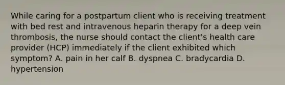 While caring for a postpartum client who is receiving treatment with bed rest and intravenous heparin therapy for a deep vein thrombosis, the nurse should contact the client's health care provider (HCP) immediately if the client exhibited which symptom? A. pain in her calf B. dyspnea C. bradycardia D. hypertension