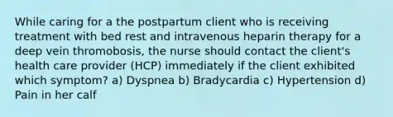 While caring for a the postpartum client who is receiving treatment with bed rest and intravenous heparin therapy for a deep vein thromobosis, the nurse should contact the client's health care provider (HCP) immediately if the client exhibited which symptom? a) Dyspnea b) Bradycardia c) Hypertension d) Pain in her calf