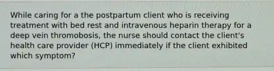 While caring for a the postpartum client who is receiving treatment with bed rest and intravenous heparin therapy for a deep vein thromobosis, the nurse should contact the client's health care provider (HCP) immediately if the client exhibited which symptom?