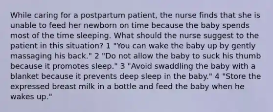 While caring for a postpartum patient, the nurse finds that she is unable to feed her newborn on time because the baby spends most of the time sleeping. What should the nurse suggest to the patient in this situation? 1 "You can wake the baby up by gently massaging his back." 2 "Do not allow the baby to suck his thumb because it promotes sleep." 3 "Avoid swaddling the baby with a blanket because it prevents deep sleep in the baby." 4 "Store the expressed breast milk in a bottle and feed the baby when he wakes up."