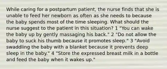 While caring for a postpartum patient, the nurse finds that she is unable to feed her newborn as often as she needs to because the baby spends most of the time sleeping. What should the nurse suggest to the patient in this situation? 1 "You can wake the baby up by gently massaging his back." 2 "Do not allow the baby to suck his thumb because it promotes sleep." 3 "Avoid swaddling the baby with a blanket because it prevents deep sleep in the baby." 4 "Store the expressed breast milk in a bottle and feed the baby when it wakes up."