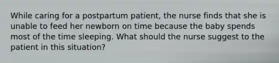 While caring for a postpartum patient, the nurse finds that she is unable to feed her newborn on time because the baby spends most of the time sleeping. What should the nurse suggest to the patient in this situation?