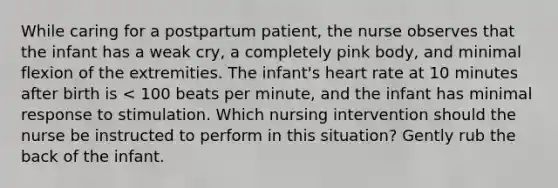 While caring for a postpartum patient, the nurse observes that the infant has a weak cry, a completely pink body, and minimal flexion of the extremities. The infant's heart rate at 10 minutes after birth is < 100 beats per minute, and the infant has minimal response to stimulation. Which nursing intervention should the nurse be instructed to perform in this situation? Gently rub the back of the infant.