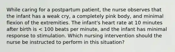 While caring for a postpartum patient, the nurse observes that the infant has a weak cry, a completely pink body, and minimal flexion of the extremities. The infant's heart rate at 10 minutes after birth is < 100 beats per minute, and the infant has minimal response to stimulation. Which nursing intervention should the nurse be instructed to perform in this situation?