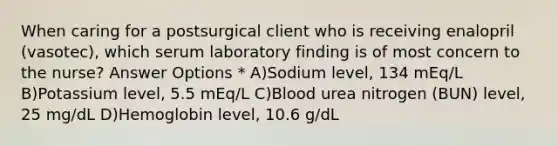 When caring for a postsurgical client who is receiving enalopril (vasotec), which serum laboratory finding is of most concern to the nurse? Answer Options * A)Sodium level, 134 mEq/L B)Potassium level, 5.5 mEq/L C)Blood urea nitrogen (BUN) level, 25 mg/dL D)Hemoglobin level, 10.6 g/dL