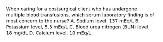 When caring for a postsurgical client who has undergone multiple blood transfusions, which serum laboratory finding is of most concern to the nurse? A. Sodium level, 137 mEq/L B. Potassium level, 5.5 mEq/L C. Blood urea nitrogen (BUN) level, 18 mg/dL D. Calcium level, 10 mEq/L