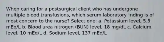 When caring for a postsurgical client who has undergone multiple blood transfusions, which serum laboratory !nding is of most concern to the nurse? Select one: a. Potassium level, 5.5 mEq/L b. Blood urea nitrogen (BUN) level, 18 mg/dL c. Calcium level, 10 mEq/L d. Sodium level, 137 mEq/L