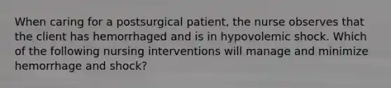 When caring for a postsurgical patient, the nurse observes that the client has hemorrhaged and is in hypovolemic shock. Which of the following nursing interventions will manage and minimize hemorrhage and shock?