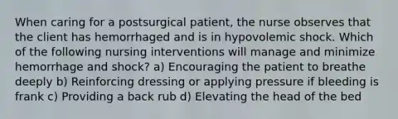 When caring for a postsurgical patient, the nurse observes that the client has hemorrhaged and is in hypovolemic shock. Which of the following nursing interventions will manage and minimize hemorrhage and shock? a) Encouraging the patient to breathe deeply b) Reinforcing dressing or applying pressure if bleeding is frank c) Providing a back rub d) Elevating the head of the bed