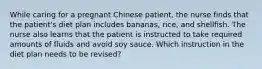 While caring for a pregnant Chinese patient, the nurse finds that the patient's diet plan includes bananas, rice, and shellfish. The nurse also learns that the patient is instructed to take required amounts of fluids and avoid soy sauce. Which instruction in the diet plan needs to be revised?