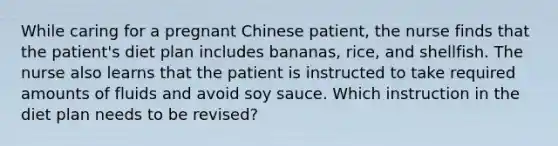 While caring for a pregnant Chinese patient, the nurse finds that the patient's diet plan includes bananas, rice, and shellfish. The nurse also learns that the patient is instructed to take required amounts of fluids and avoid soy sauce. Which instruction in the diet plan needs to be revised?