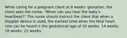 While caring for a pregnant client at 8 weeks' gestation, the client asks the nurse, "When can you hear the baby's heartbeat?" The nurse should instruct the client that when a Doppler device is used, the earliest time when the fetal heart rate can be heard is the gestational age of 10 weeks. 14 weeks. 18 weeks. 22 weeks.