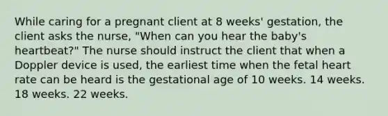 While caring for a pregnant client at 8 weeks' gestation, the client asks the nurse, "When can you hear the baby's heartbeat?" The nurse should instruct the client that when a Doppler device is used, the earliest time when the fetal heart rate can be heard is the gestational age of 10 weeks. 14 weeks. 18 weeks. 22 weeks.