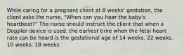 While caring for a pregnant client at 8 weeks' gestation, the client asks the nurse, "When can you hear the baby's heartbeat?" The nurse should instruct the client that when a Doppler device is used, the earliest time when the fetal heart rate can be heard is the gestational age of 14 weeks. 22 weeks. 10 weeks. 18 weeks.