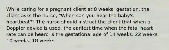 While caring for a pregnant client at 8 weeks' gestation, the client asks the nurse, "When can you hear the baby's heartbeat?" The nurse should instruct the client that when a Doppler device is used, the earliest time when the fetal heart rate can be heard is the gestational age of 14 weeks. 22 weeks. 10 weeks. 18 weeks.