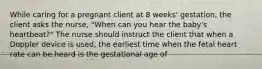 While caring for a pregnant client at 8 weeks' gestation, the client asks the nurse, "When can you hear the baby's heartbeat?" The nurse should instruct the client that when a Doppler device is used, the earliest time when the fetal heart rate can be heard is the gestational age of