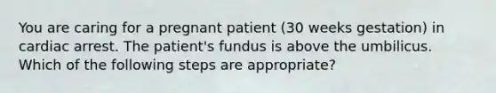 You are caring for a pregnant patient (30 weeks gestation) in cardiac arrest. The patient's fundus is above the umbilicus. Which of the following steps are appropriate?