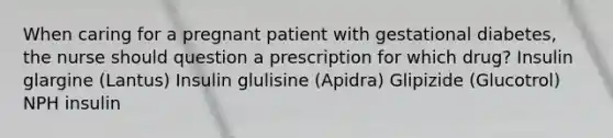 When caring for a pregnant patient with gestational diabetes, the nurse should question a prescription for which drug? Insulin glargine (Lantus) Insulin glulisine (Apidra) Glipizide (Glucotrol) NPH insulin