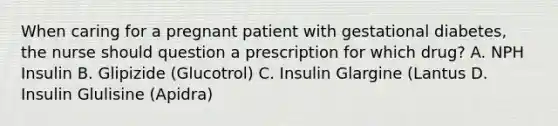 When caring for a pregnant patient with gestational diabetes, the nurse should question a prescription for which drug? A. NPH Insulin B. Glipizide (Glucotrol) C. Insulin Glargine (Lantus D. Insulin Glulisine (Apidra)