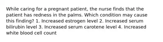 While caring for a pregnant patient, the nurse finds that the patient has redness in the palms. Which condition may cause this finding? 1. Increased estrogen level 2. Increased serum bilirubin level 3. Increased serum carotene level 4. Increased white blood cell count