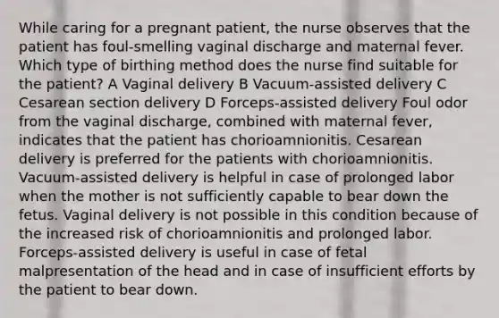 While caring for a pregnant patient, the nurse observes that the patient has foul-smelling vaginal discharge and maternal fever. Which type of birthing method does the nurse find suitable for the patient? A Vaginal delivery B Vacuum-assisted delivery C Cesarean section delivery D Forceps-assisted delivery Foul odor from the vaginal discharge, combined with maternal fever, indicates that the patient has chorioamnionitis. Cesarean delivery is preferred for the patients with chorioamnionitis. Vacuum-assisted delivery is helpful in case of prolonged labor when the mother is not sufficiently capable to bear down the fetus. Vaginal delivery is not possible in this condition because of the increased risk of chorioamnionitis and prolonged labor. Forceps-assisted delivery is useful in case of fetal malpresentation of the head and in case of insufficient efforts by the patient to bear down.