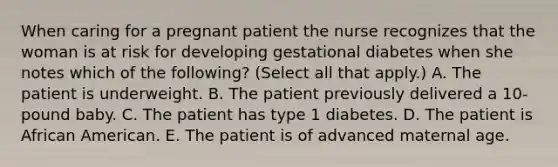 When caring for a pregnant patient the nurse recognizes that the woman is at risk for developing gestational diabetes when she notes which of the following? (Select all that apply.) A. The patient is underweight. B. The patient previously delivered a 10-pound baby. C. The patient has type 1 diabetes. D. The patient is African American. E. The patient is of advanced maternal age.