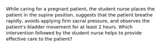 While caring for a pregnant patient, the student nurse places the patient in the supine position, suggests that the patient breathe rapidly, avoids applying firm sacral pressure, and observes the patient's bladder movement for at least 2 hours. Which intervention followed by the student nurse helps to provide effective care to the patient?