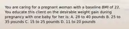 You are caring for a pregnant woman with a baseline BMI of 22. You educate this client on the desirable weight gain during pregnancy with one baby for her is: A. 28 to 40 pounds B. 25 to 35 pounds C. 15 to 25 pounds D. 11 to 20 pounds