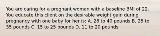 You are caring for a pregnant woman with a baseline BMI of 22. You educate this client on the desirable weight gain during pregnancy with one baby for her is: A. 28 to 40 pounds B. 25 to 35 pounds C. 15 to 25 pounds D. 11 to 20 pounds