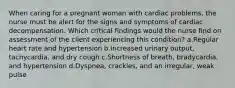 When caring for a pregnant woman with cardiac problems, the nurse must be alert for the signs and symptoms of cardiac decompensation. Which critical findings would the nurse find on assessment of the client experiencing this condition? a.Regular heart rate and hypertension b.Increased urinary output, tachycardia, and dry cough c.Shortness of breath, bradycardia, and hypertension d.Dyspnea, crackles, and an irregular, weak pulse