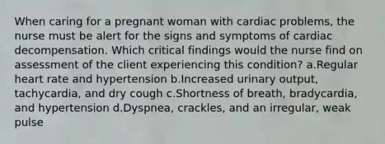 When caring for a pregnant woman with cardiac problems, the nurse must be alert for the signs and symptoms of cardiac decompensation. Which critical findings would the nurse find on assessment of the client experiencing this condition? a.Regular heart rate and hypertension b.Increased urinary output, tachycardia, and dry cough c.Shortness of breath, bradycardia, and hypertension d.Dyspnea, crackles, and an irregular, weak pulse