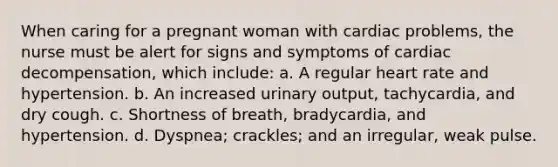 When caring for a pregnant woman with cardiac problems, the nurse must be alert for signs and symptoms of cardiac decompensation, which include: a. A regular heart rate and hypertension. b. An increased urinary output, tachycardia, and dry cough. c. Shortness of breath, bradycardia, and hypertension. d. Dyspnea; crackles; and an irregular, weak pulse.