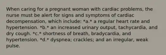 When caring for a pregnant woman with cardiac problems, the nurse must be alert for signs and symptoms of cardiac decompensation, which include: *a.* a regular heart rate and hypertension. *b.* an increased urinary output, tachycardia, and dry cough. *c.* shortness of breath, bradycardia, and hypertension. *d.* dyspnea; crackles; and an irregular, weak pulse.