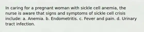 In caring for a pregnant woman with sickle cell anemia, the nurse is aware that signs and symptoms of sickle cell crisis include: a. Anemia. b. Endometritis. c. Fever and pain. d. Urinary tract infection.