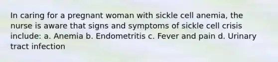 In caring for a pregnant woman with sickle cell anemia, the nurse is aware that signs and symptoms of sickle cell crisis include: a. Anemia b. Endometritis c. Fever and pain d. Urinary tract infection