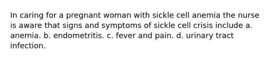 In caring for a pregnant woman with sickle cell anemia the nurse is aware that signs and symptoms of sickle cell crisis include a. anemia. b. endometritis. c. fever and pain. d. urinary tract infection.