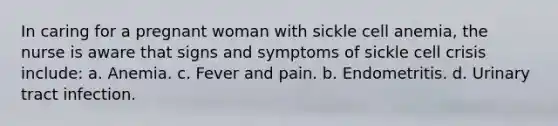 In caring for a pregnant woman with sickle cell anemia, the nurse is aware that signs and symptoms of sickle cell crisis include: a. Anemia. c. Fever and pain. b. Endometritis. d. Urinary tract infection.