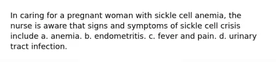 In caring for a pregnant woman with sickle cell anemia, the nurse is aware that signs and symptoms of sickle cell crisis include a. anemia. b. endometritis. c. fever and pain. d. urinary tract infection.