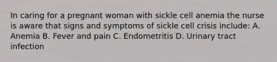 In caring for a pregnant woman with sickle cell anemia the nurse is aware that signs and symptoms of sickle cell crisis include: A. Anemia B. Fever and pain C. Endometritis D. Urinary tract infection