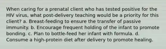 When caring for a prenatal client who has tested positive for the HIV virus, what post-delivery teaching would be a priority for this client? a. Breast-feeding to ensure the transfer of passive immunity. b. Encourage frequent holding of the infant to promote bonding. c. Plan to bottle-feed her infant with formula. d. Consume a high-protein diet after delivery to promote healing.