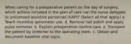 When caring for a preoperative patient on the day of surgery, which actions included in the plan of care can the nurse delegate to unlicensed assistive personnel (UAP)? (Select all that apply.) a. Teach incentive spirometer use. d. Remove nail polish and apply pulse oximeter. b. Explain preoperative routine care. e. Transport the patient by stretcher to the operating room. c. Obtain and document baseline vital signs.